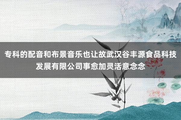 专科的配音和布景音乐也让故武汉谷丰源食品科技发展有限公司事愈加灵活意念念